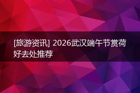 [旅游资讯] 2026武汉端午节赏荷好去处推荐
