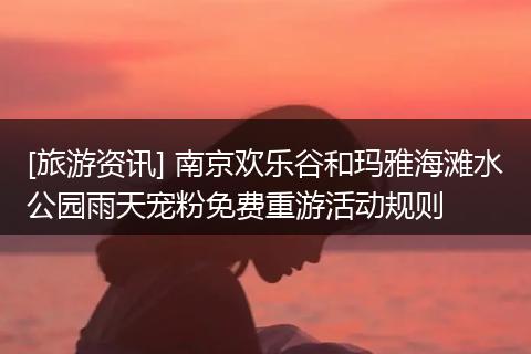 [旅游资讯] 南京欢乐谷和玛雅海滩水公园雨天宠粉免费重游活动规则